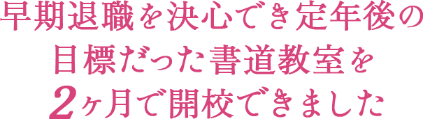 早期退職を決心でき定年後の目標だった書道教室を２ヶ月で開校できました