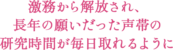 激務から解放され、長年の願いだった声帯の研究時間が毎日取れるように